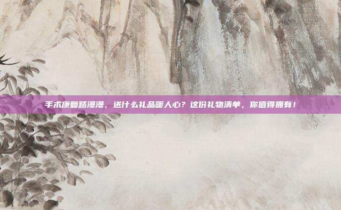 手术康复路漫漫，送什么礼品暖人心？这份礼物清单，你值得拥有！