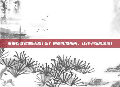 未来侄女过生日送什么？创意礼物指南，让孩子惊喜满满！