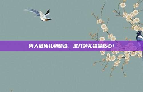 男人退休礼物精选，这几种礼物最贴心！