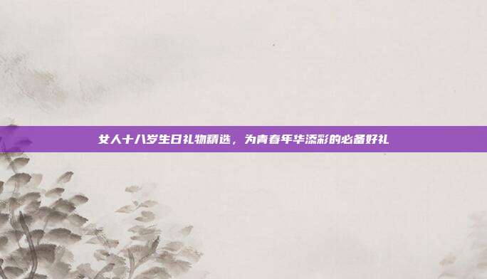 女人十八岁生日礼物精选，为青春年华添彩的必备好礼