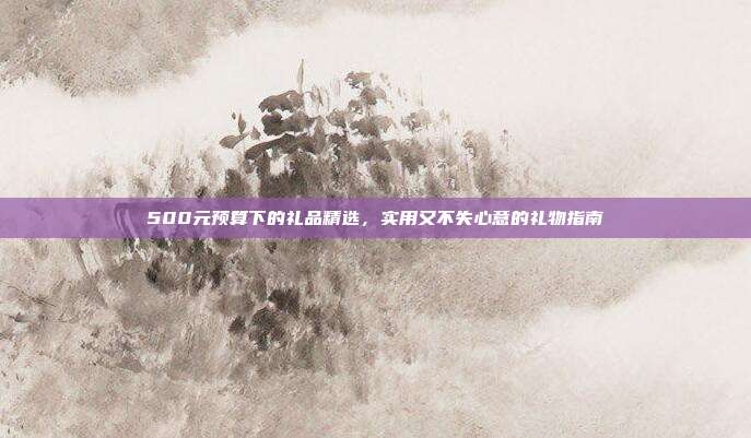 500元预算下的礼品精选，实用又不失心意的礼物指南