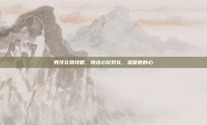 男孩礼物攻略，挑选心仪好礼，温暖他的心