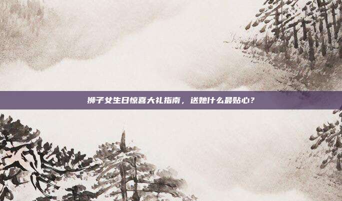 狮子女生日惊喜大礼指南，送她什么最贴心？