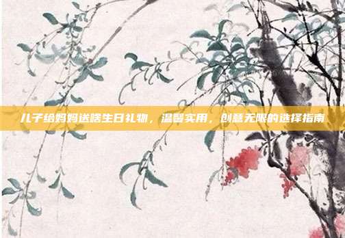 儿子给妈妈送啥生日礼物，温馨实用，创意无限的选择指南