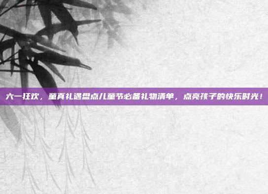 六一狂欢，童真礼遇盘点儿童节必备礼物清单，点亮孩子的快乐时光！