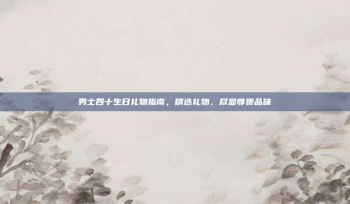 男士四十生日礼物指南，精选礼物，尽显尊贵品味