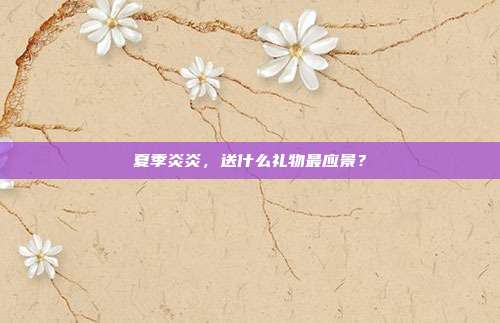 夏季炎炎，送什么礼物最应景？