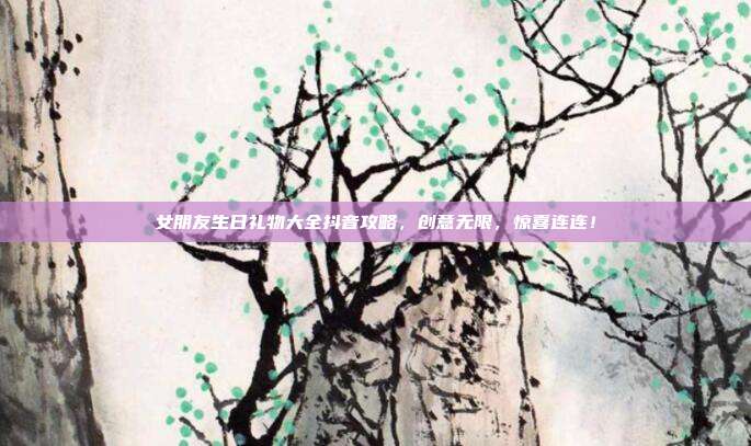 女朋友生日礼物大全抖音攻略，创意无限，惊喜连连！