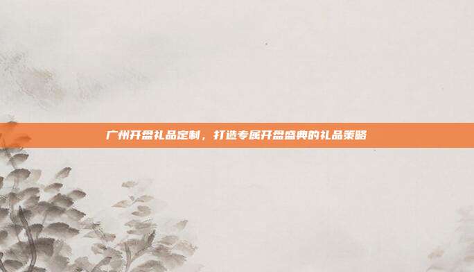 广州开盘礼品定制，打造专属开盘盛典的礼品策略