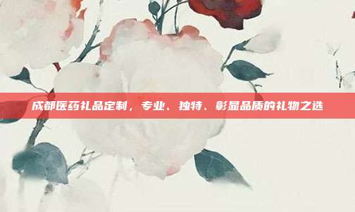 成都医药礼品定制，专业、独特、彰显品质的礼物之选