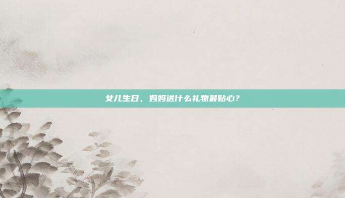 女儿生日，妈妈送什么礼物最贴心？
