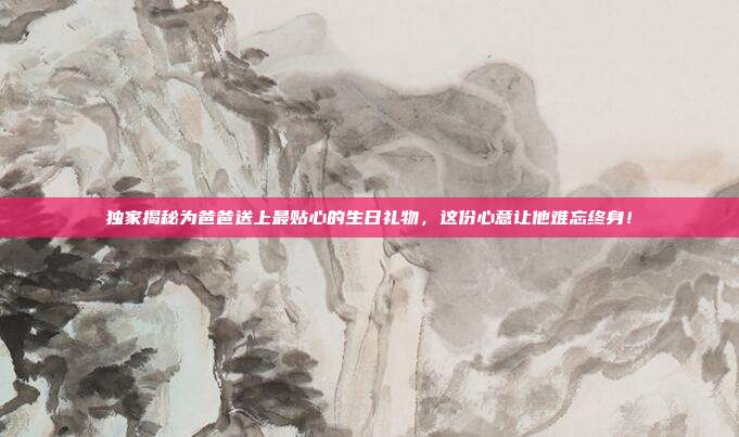 独家揭秘为爸爸送上最贴心的生日礼物，这份心意让他难忘终身！