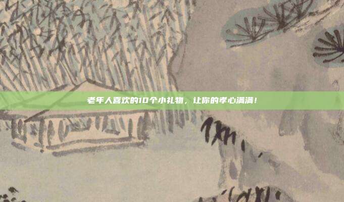 老年人喜欢的10个小礼物，让你的孝心满满！