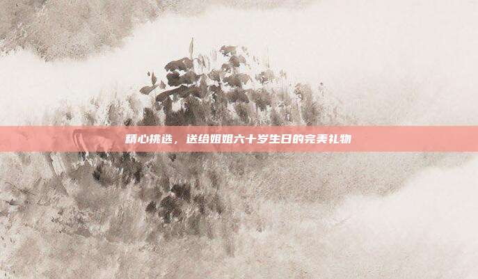 精心挑选，送给姐姐六十岁生日的完美礼物
