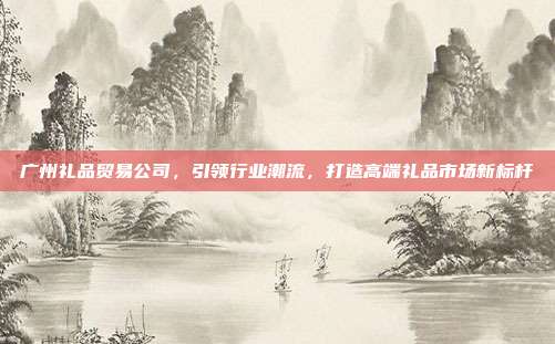 广州礼品贸易公司，引领行业潮流，打造高端礼品市场新标杆