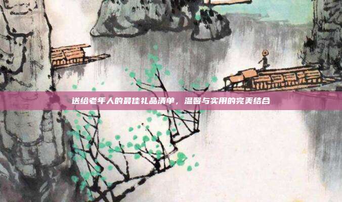 送给老年人的最佳礼品清单，温馨与实用的完美结合
