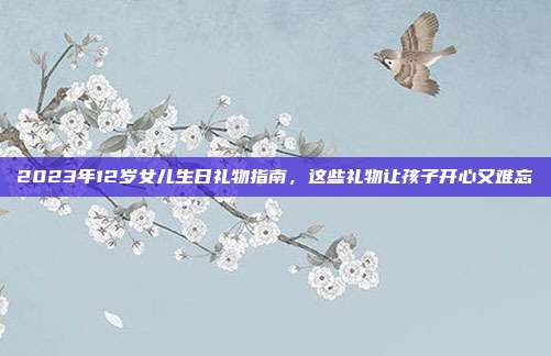2023年12岁女儿生日礼物指南，这些礼物让孩子开心又难忘
