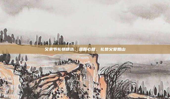 父亲节礼物精选，温馨心意，礼赞父爱如山