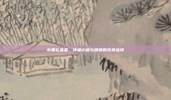 水果礼品盒，传递心意与健康的完美选择