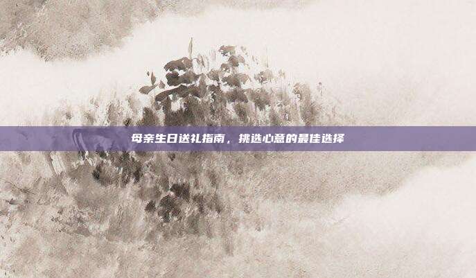 母亲生日送礼指南，挑选心意的最佳选择