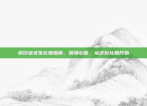 初次送女生礼物指南，浪漫心意，从这份礼物开始