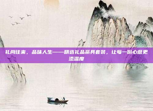 礼尚往来，品味人生——精选礼品茶具套装，让每一份心意更添温度