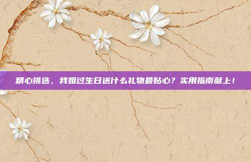 精心挑选，我姐过生日送什么礼物最贴心？实用指南献上！