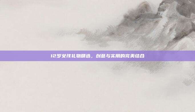 12岁女孩礼物精选，创意与实用的完美结合