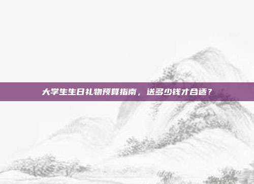 大学生生日礼物预算指南，送多少钱才合适？