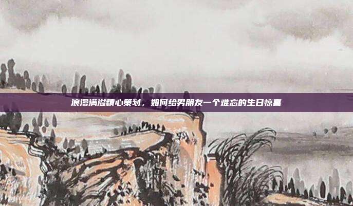 浪漫满溢精心策划，如何给男朋友一个难忘的生日惊喜