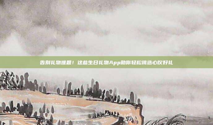 告别礼物难题！这些生日礼物App助你轻松挑选心仪好礼