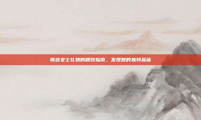挑选女士礼物的精致指南，发现她的独特品味