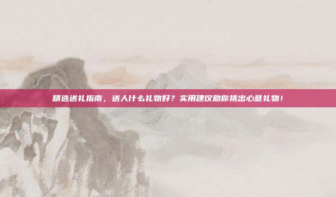 精选送礼指南，送人什么礼物好？实用建议助你挑出心意礼物！