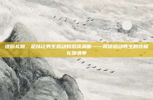 这份礼物，足以让男生感动到泪流满面——揭秘感动男生的终极礼物清单