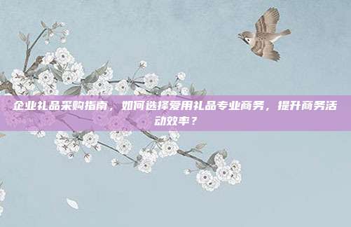 企业礼品采购指南，如何选择爱用礼品专业商务，提升商务活动效率？