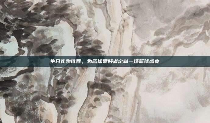 生日礼物推荐，为篮球爱好者定制一场篮球盛宴