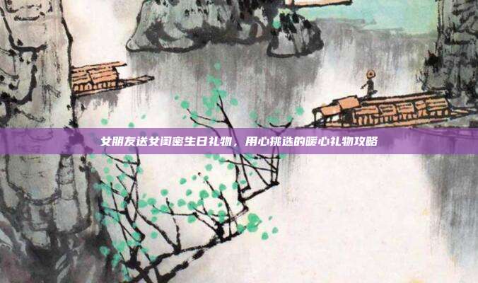 女朋友送女闺密生日礼物，用心挑选的暖心礼物攻略
