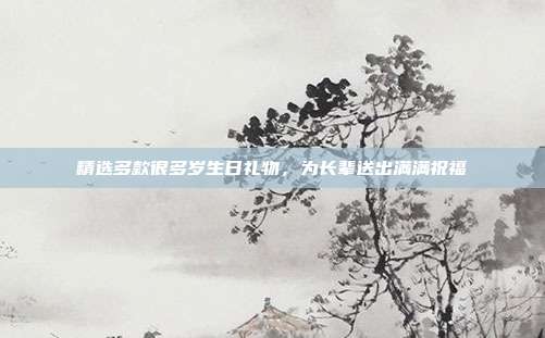 精选多款很多岁生日礼物，为长辈送出满满祝福