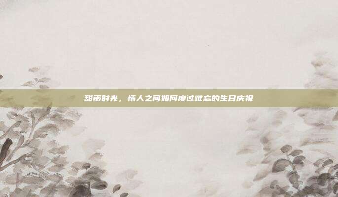 甜蜜时光，情人之间如何度过难忘的生日庆祝