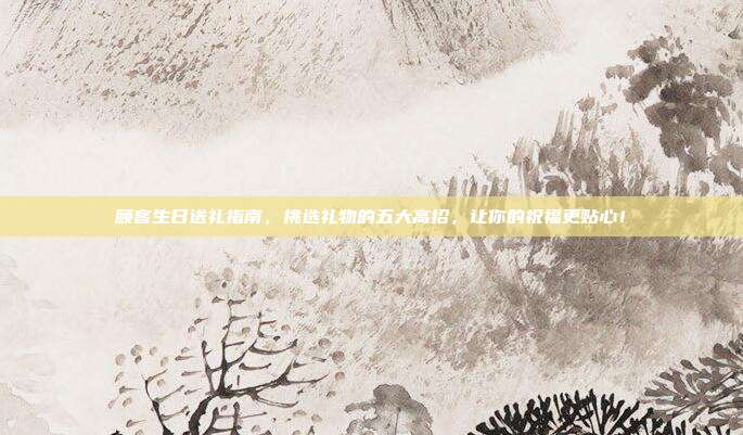 顾客生日送礼指南，挑选礼物的五大高招，让你的祝福更贴心！