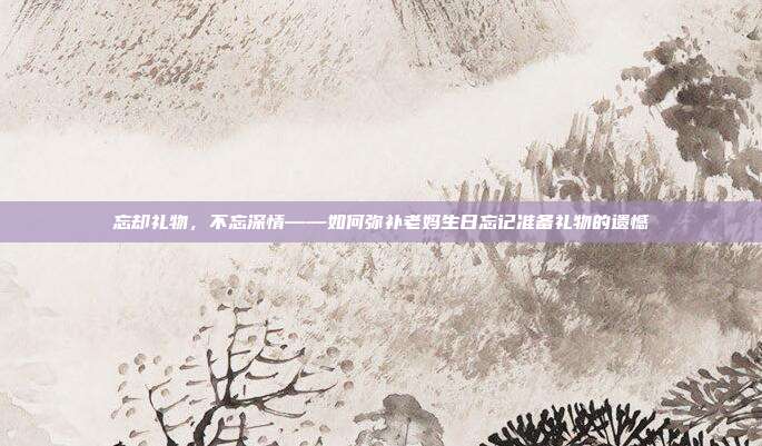 忘却礼物，不忘深情——如何弥补老妈生日忘记准备礼物的遗憾
