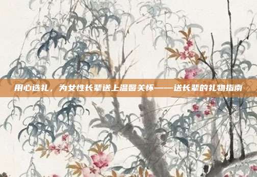 用心选礼，为女性长辈送上温馨关怀——送长辈的礼物指南