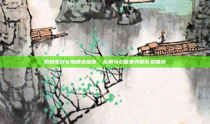 妈妈生日礼物精选指南，实用与心意兼具的礼物推荐