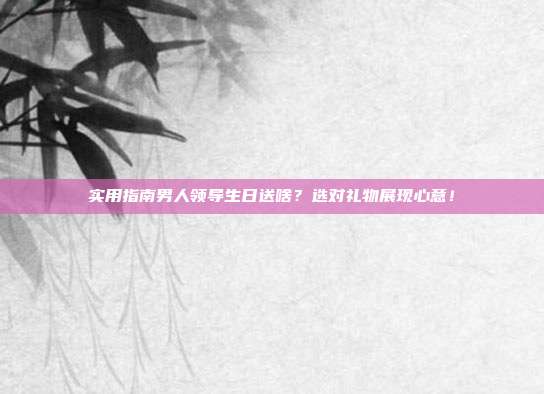 实用指南男人领导生日送啥？选对礼物展现心意！