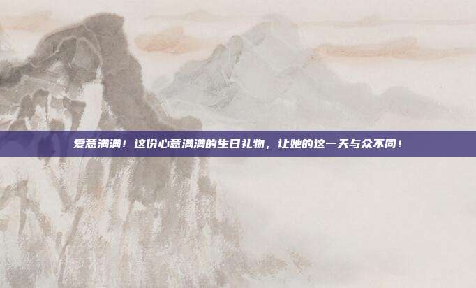 爱意满满！这份心意满满的生日礼物，让她的这一天与众不同！