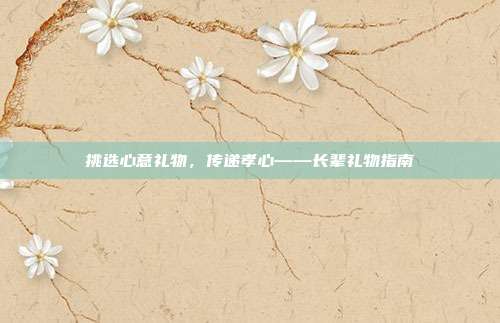 挑选心意礼物，传递孝心——长辈礼物指南