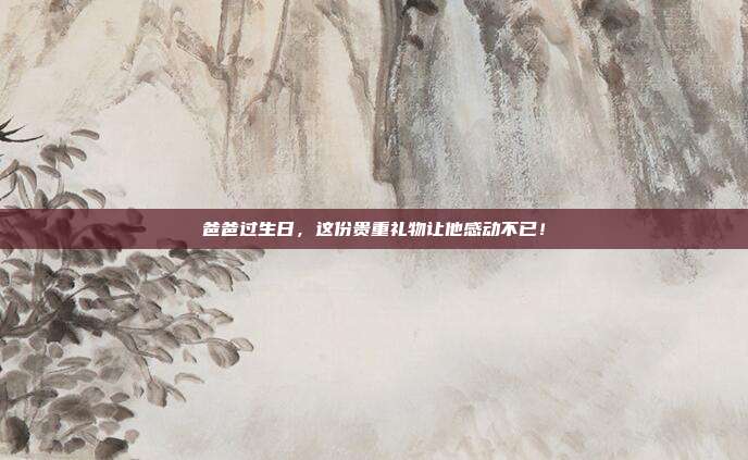 爸爸过生日，这份贵重礼物让他感动不已！