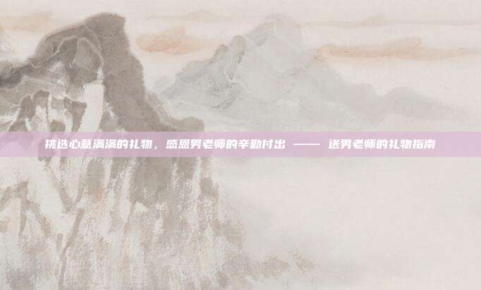 挑选心意满满的礼物，感恩男老师的辛勤付出 —— 送男老师的礼物指南