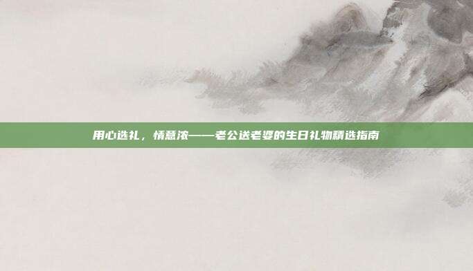 用心选礼，情意浓——老公送老婆的生日礼物精选指南