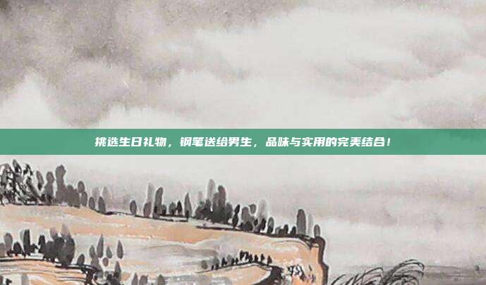挑选生日礼物，钢笔送给男生，品味与实用的完美结合！